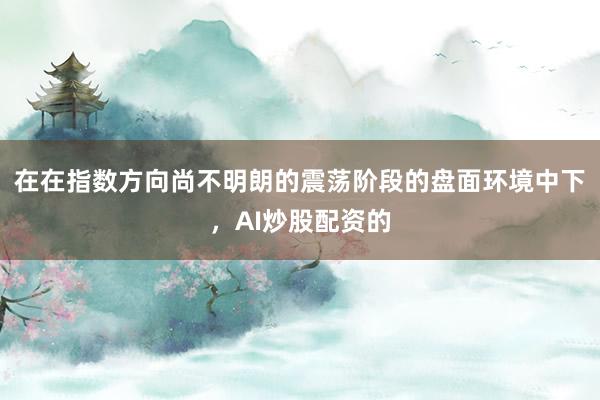 在在指数方向尚不明朗的震荡阶段的盘面环境中下，AI炒股配资的