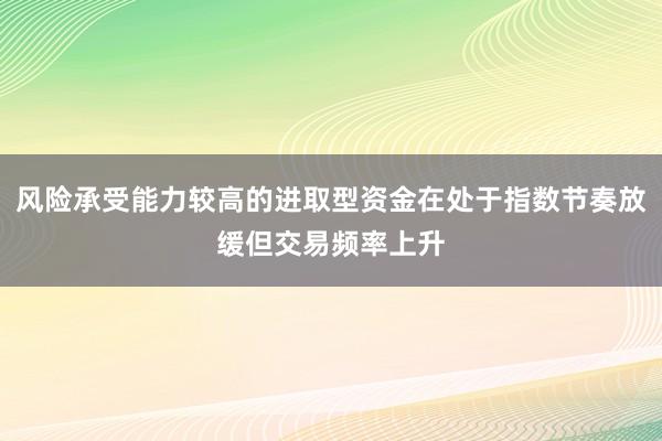风险承受能力较高的进取型资金在处于指数节奏放缓但交易频率上升