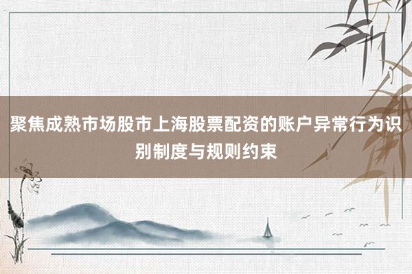 聚焦成熟市场股市上海股票配资的账户异常行为识别制度与规则约束