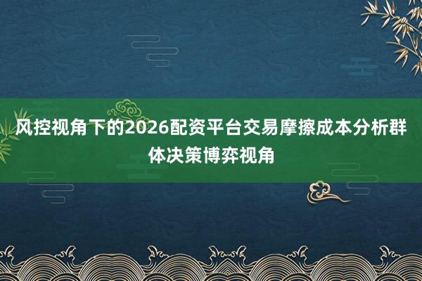 风控视角下的2026配资平台交易摩擦成本分析群体决策博弈视角