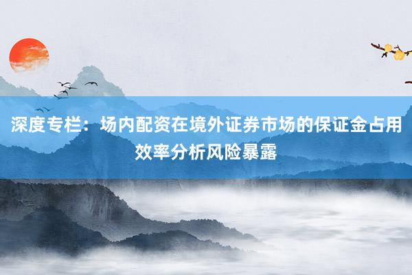 深度专栏：场内配资在境外证券市场的保证金占用效率分析风险暴露