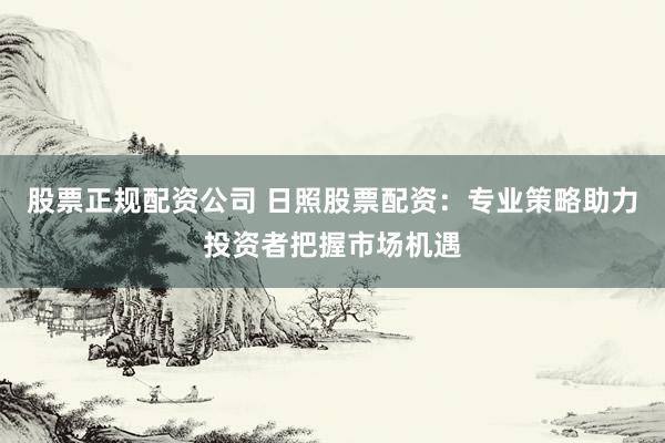 股票正规配资公司 日照股票配资：专业策略助力投资者把握市场机遇