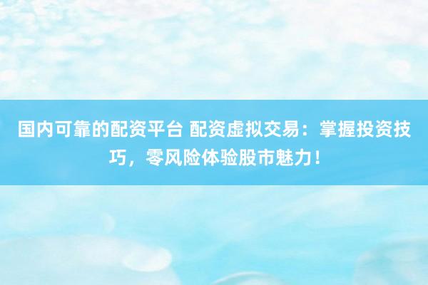 国内可靠的配资平台 配资虚拟交易：掌握投资技巧，零风险体验股市魅力！