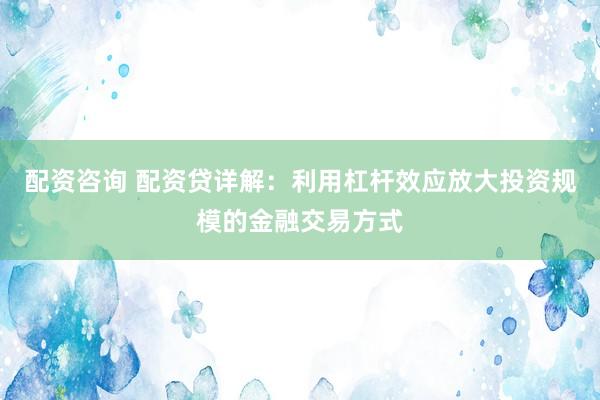 配资咨询 配资贷详解：利用杠杆效应放大投资规模的金融交易方式