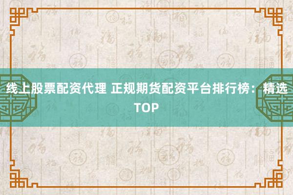 线上股票配资代理 正规期货配资平台排行榜：精选TOP