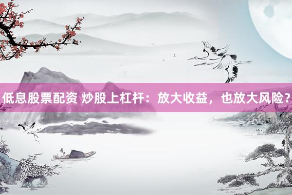 低息股票配资 炒股上杠杆：放大收益，也放大风险？