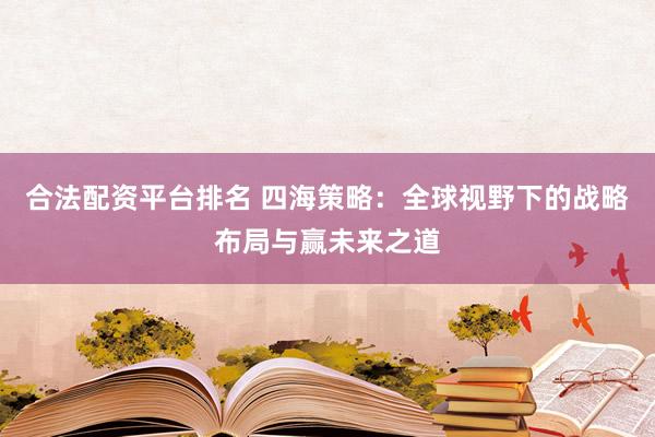 合法配资平台排名 四海策略：全球视野下的战略布局与赢未来之道