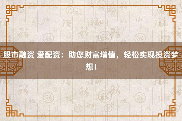 股市融资 爱配资：助您财富增值，轻松实现投资梦想！