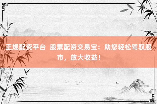 正规配资平台  股票配资交易宝：助您轻松驾驭股市，放大收益！