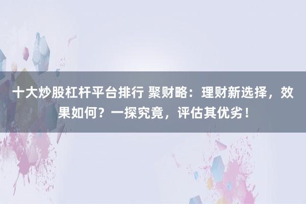 十大炒股杠杆平台排行 聚财略:理财新选择,效果如何?一探究竟,评估其优劣!