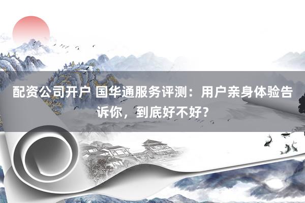 配资公司开户 国华通服务评测:用户亲身体验告诉你,到底好不好?