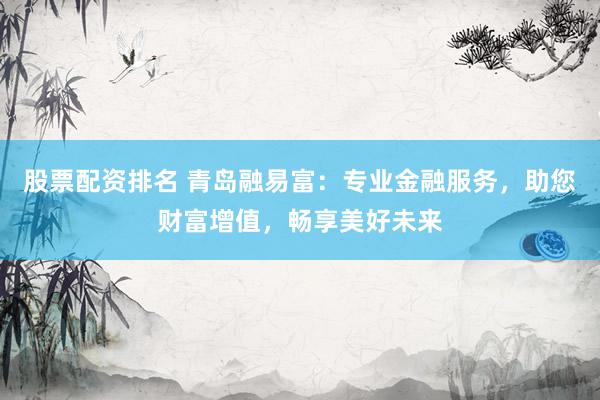 股票配资排名 青岛融易富:专业金融服务,助您财富增值,畅享美好未来