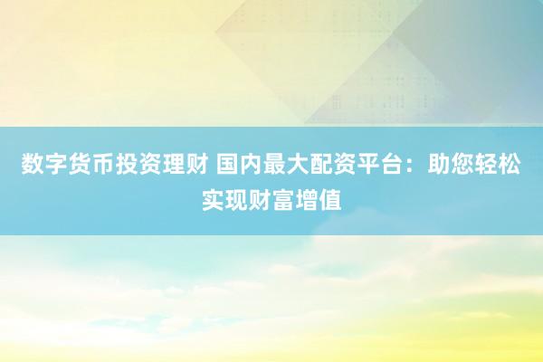 数字货币投资理财 国内最大配资平台:助您轻松实现财富增值