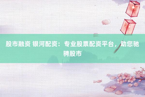 股市融资 银河配资:专业股票配资平台,助您驰骋股市