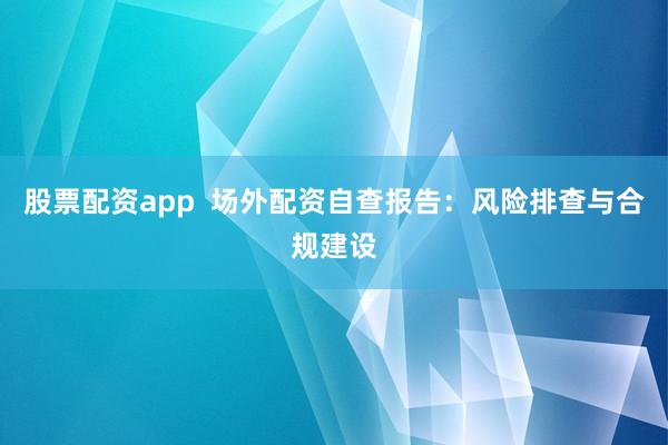 股票配资app 场外配资自查报告:风险排查与合规建设
