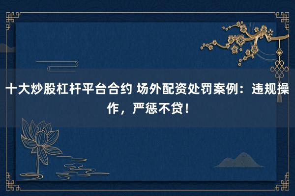 十大炒股杠杆平台合约 场外配资处罚案例:违规操作,严惩不贷!