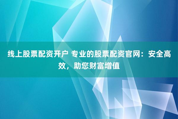 线上股票配资开户 专业的股票配资官网:安全高效,助您财富增值
