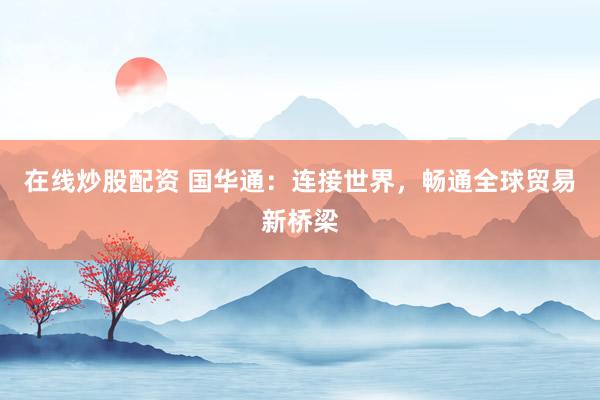 在线炒股配资 国华通:连接世界,畅通全球贸易新桥梁