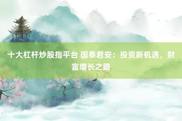十大杠杆炒股指平台 国泰君安:投资新机遇,财富增长之路