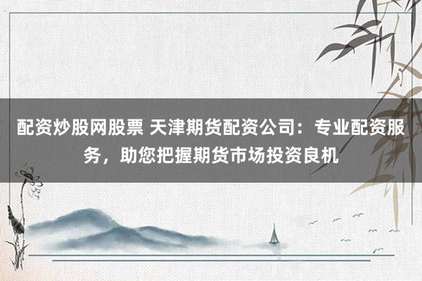 配资炒股网股票 天津期货配资公司:专业配资服务,助您把握期货市场投资良机