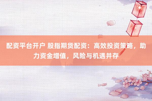 配资平台开户 股指期货配资:高效投资策略,助力资金增值,风险与机遇并存