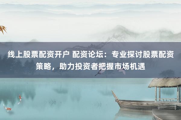 线上股票配资开户 配资论坛:专业探讨股票配资策略,助力投资者把握市场机遇