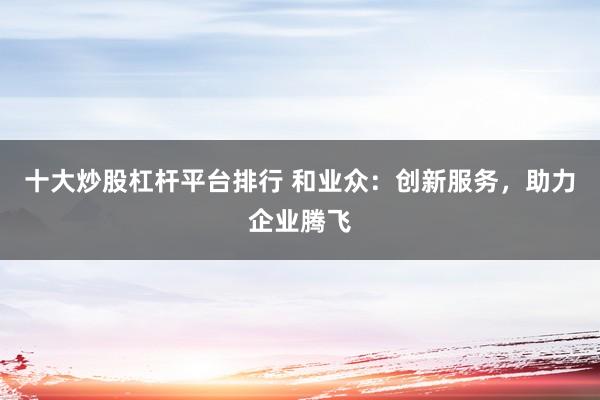 十大炒股杠杆平台排行 和业众:创新服务,助力企业腾飞