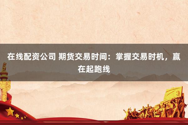 在线配资公司 期货交易时间:掌握交易时机,赢在起跑线