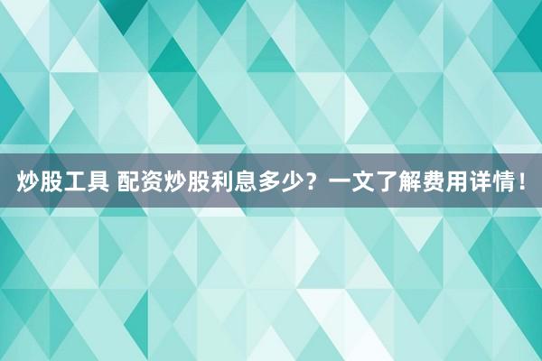 炒股工具 配资炒股利息多少?一文了解费用详情!