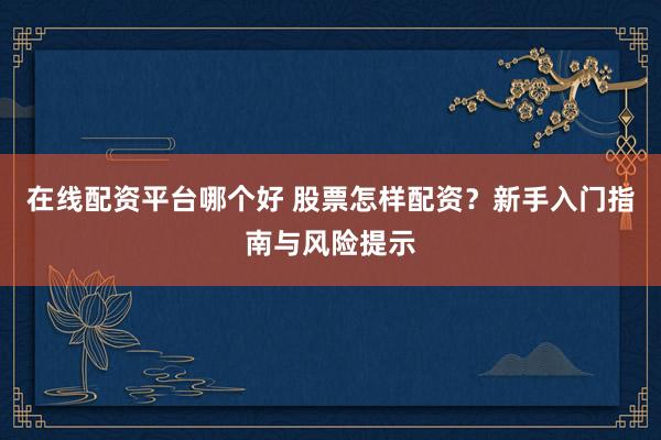 在线配资平台哪个好 股票怎样配资？新手入门指南与风险提示
