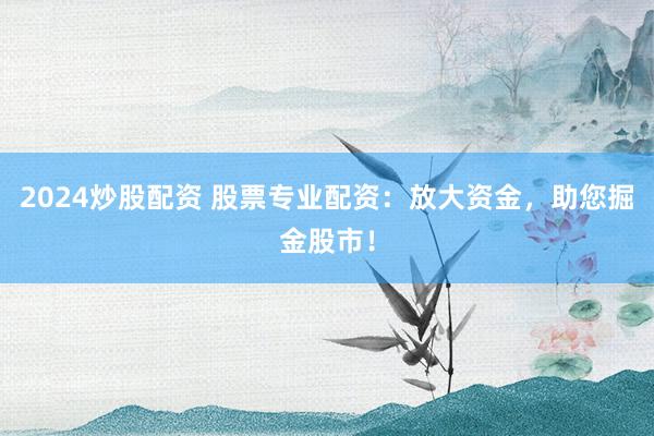 2024炒股配资 股票专业配资：放大资金，助您掘金股市！