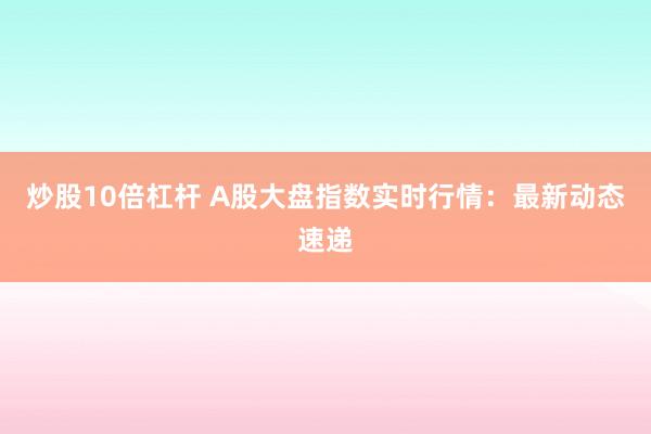 炒股10倍杠杆 A股大盘指数实时行情：最新动态速递