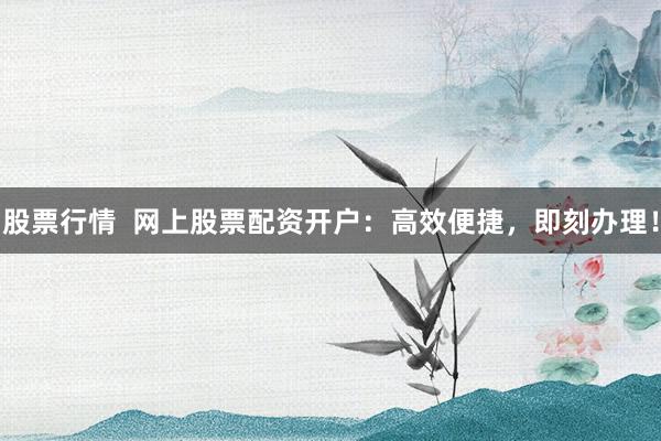 股票行情  网上股票配资开户：高效便捷，即刻办理！