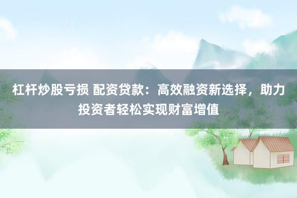 杠杆炒股亏损 配资贷款:高效融资新选择,助力投资者轻松实现财富增值