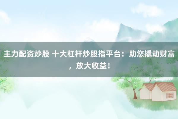 主力配资炒股 十大杠杆炒股指平台：助您撬动财富，放大收益！