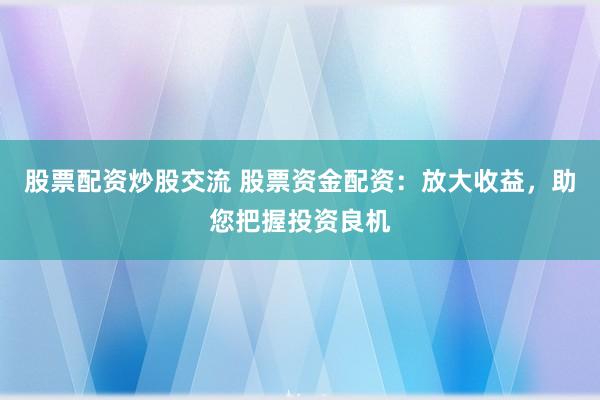 股票配资炒股交流 股票资金配资：放大收益，助您把握投资良机