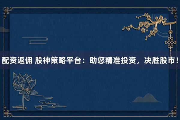配资返佣 股神策略平台：助您精准投资，决胜股市！