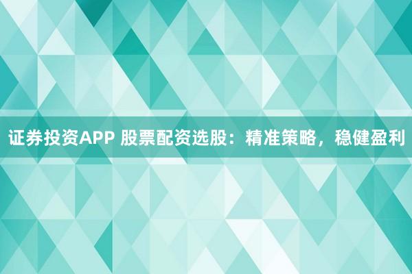 证券投资APP 股票配资选股：精准策略，稳健盈利