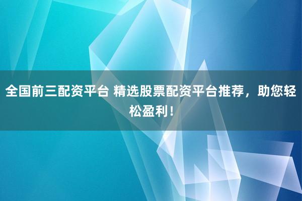 全国前三配资平台 精选股票配资平台推荐，助您轻松盈利！