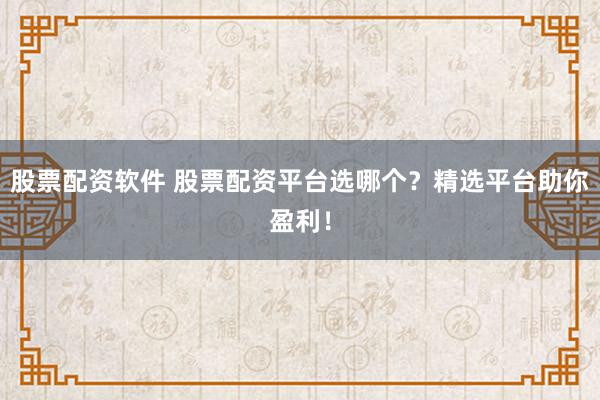股票配资软件 股票配资平台选哪个？精选平台助你盈利！