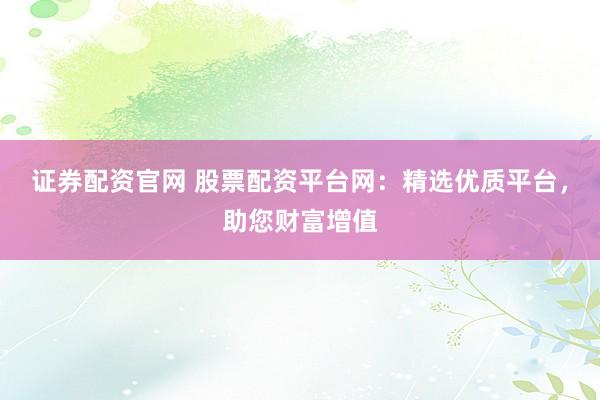 证券配资官网 股票配资平台网：精选优质平台，助您财富增值