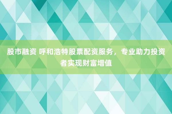 股市融资 呼和浩特股票配资服务，专业助力投资者实现财富增值