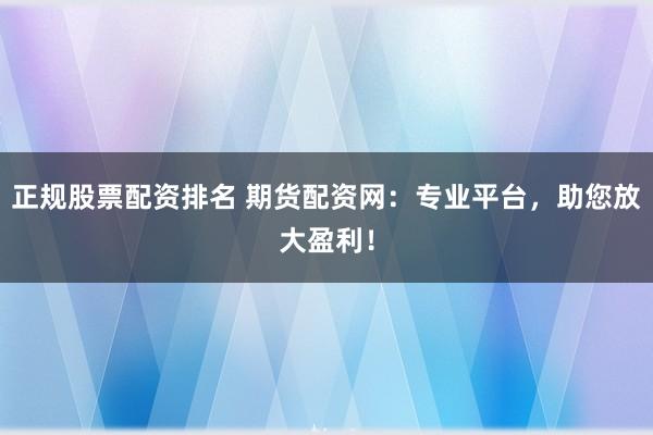 正规股票配资排名 期货配资网：专业平台，助您放大盈利！
