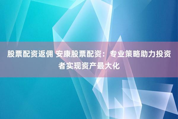 股票配资返佣 安康股票配资：专业策略助力投资者实现资产最大化