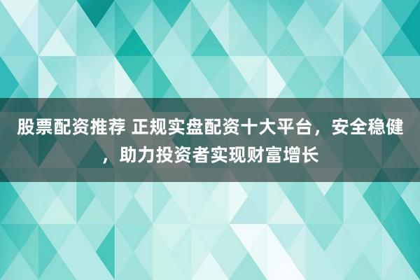 股票配资推荐 正规实盘配资十大平台，安全稳健，助力投资者实现财富增长