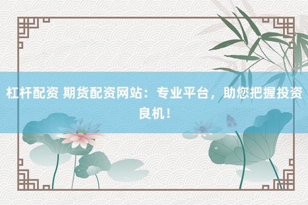杠杆配资 期货配资网站：专业平台，助您把握投资良机！