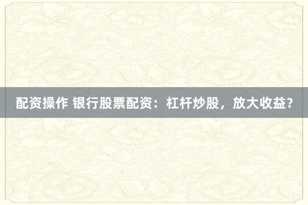 配资操作 银行股票配资：杠杆炒股，放大收益？