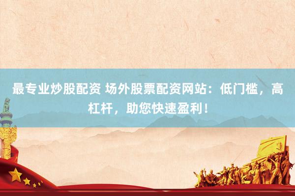 最专业炒股配资 场外股票配资网站：低门槛，高杠杆，助您快速盈利！