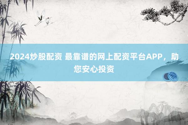 2024炒股配资 最靠谱的网上配资平台APP，助您安心投资