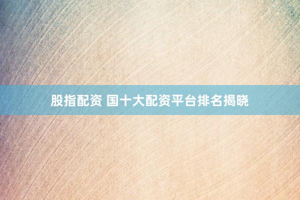 股指配资 国十大配资平台排名揭晓